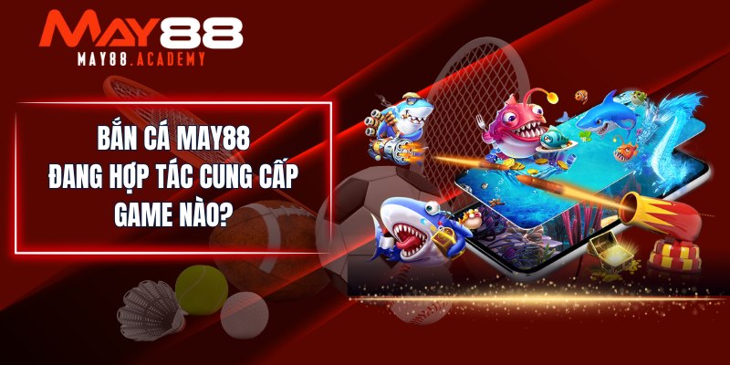 Bắn Cá MAY88 đang hợp tác cung cấp game nào?